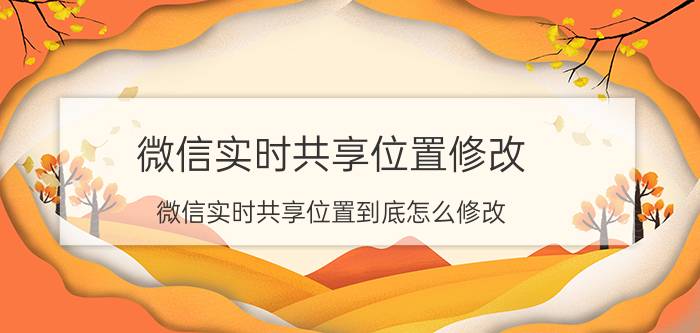 微信实时共享位置修改 微信实时共享位置到底怎么修改？